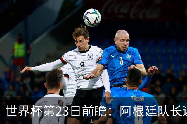 世界杯第23日前瞻：阿根廷队长迎历史之夜 卫冕冠军PK大黑马