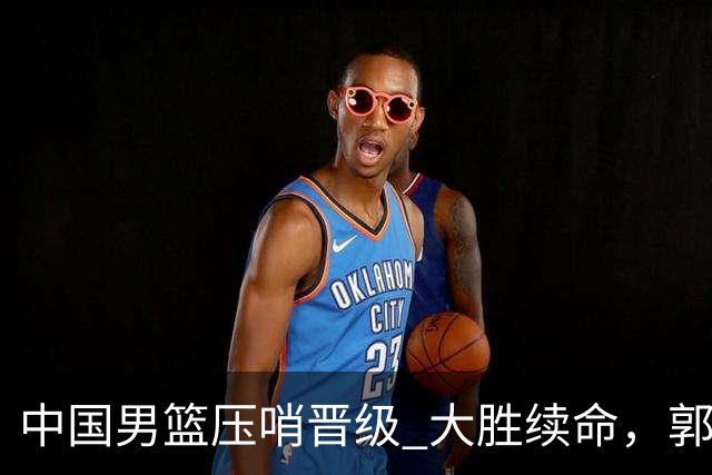 中国男篮压哨晋级 大胜续命，郭士强不会下课 但挑战才刚刚开始！
