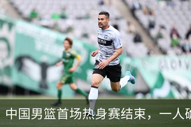 中国男篮首场热身赛结束，一人确定离队 四人免检 两位置争夺白热化