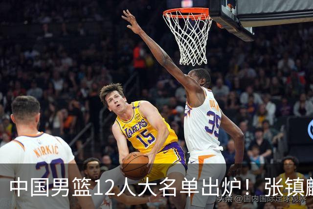 中国男篮12人大名单出炉！张镇麟落选，他输给了崔永熙