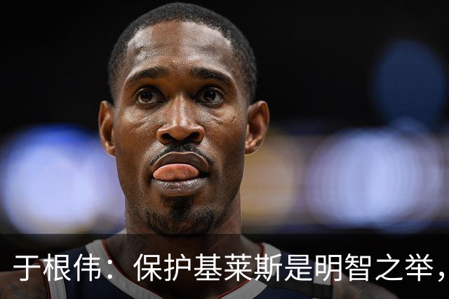 于根伟：保护基莱斯是明智之举，避免伤病对球队的影响