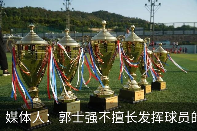 媒体人：郭士强不擅长发挥球员的个性和特点 进攻端缺乏创新性