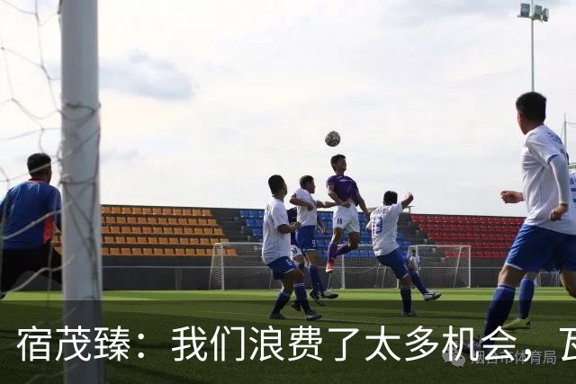 宿茂臻：我们浪费了太多机会，瓦科主动罚点球想尽快“开胡”