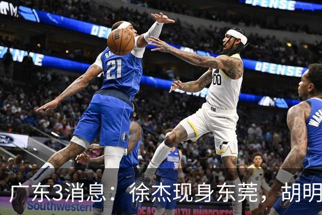 广东3消息：徐杰现身东莞，胡明轩集训欢乐多，王洪泽飞欧洲特训